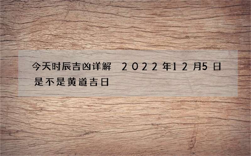 今天时辰吉凶详解 2022年12月5日是不是黄道吉日